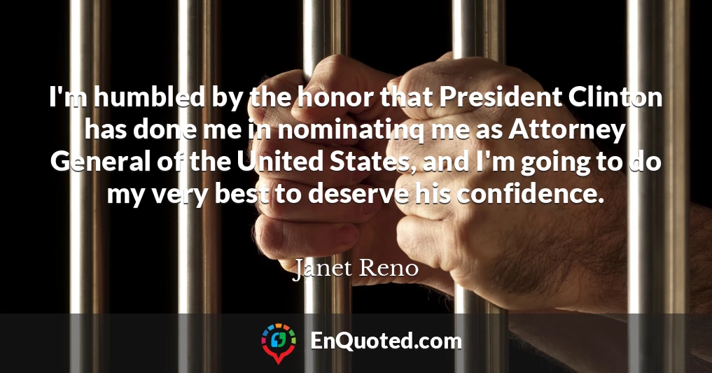 I'm humbled by the honor that President Clinton has done me in nominatinq me as Attorney General of the United States, and I'm going to do my very best to deserve his confidence.