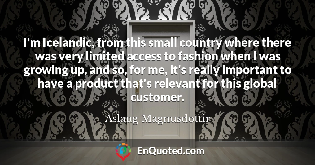 I'm Icelandic, from this small country where there was very limited access to fashion when I was growing up, and so, for me, it's really important to have a product that's relevant for this global customer.