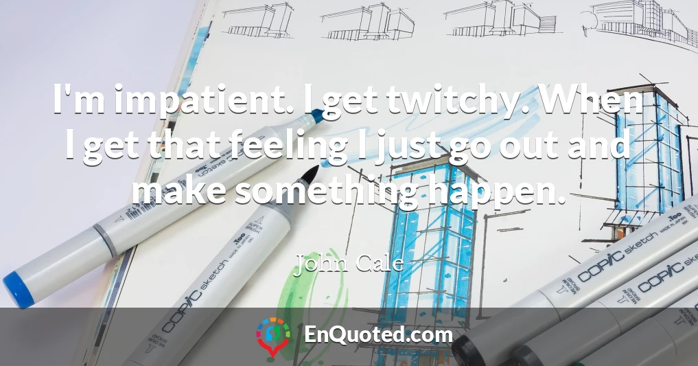 I'm impatient. I get twitchy. When I get that feeling I just go out and make something happen.