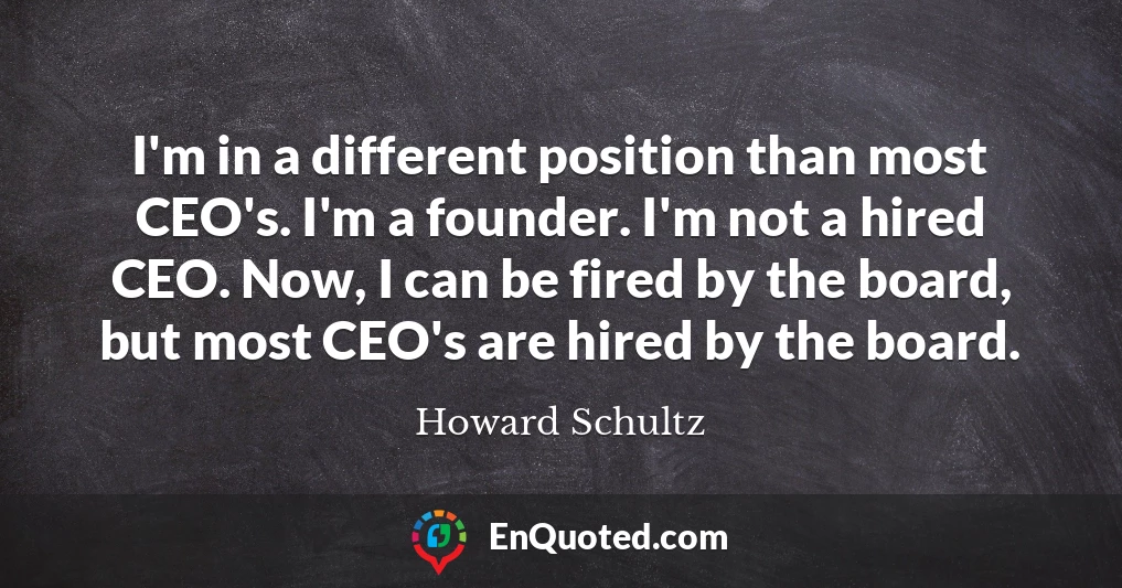 I'm in a different position than most CEO's. I'm a founder. I'm not a hired CEO. Now, I can be fired by the board, but most CEO's are hired by the board.