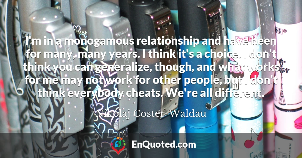 I'm in a monogamous relationship and have been for many, many years. I think it's a choice. I don't think you can generalize, though, and what works for me may not work for other people, but I don't think everybody cheats. We're all different.