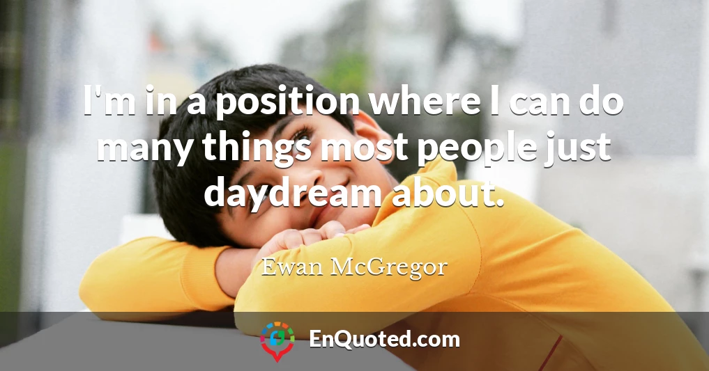 I'm in a position where I can do many things most people just daydream about.