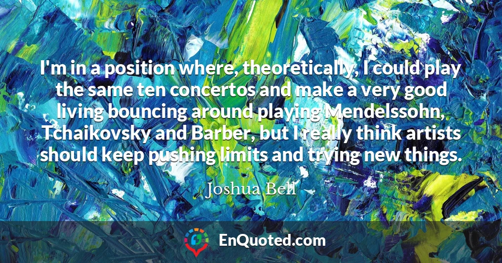 I'm in a position where, theoretically, I could play the same ten concertos and make a very good living bouncing around playing Mendelssohn, Tchaikovsky and Barber, but I really think artists should keep pushing limits and trying new things.