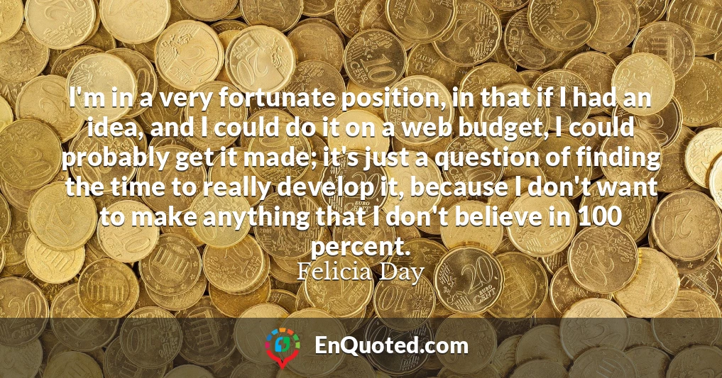 I'm in a very fortunate position, in that if I had an idea, and I could do it on a web budget, I could probably get it made; it's just a question of finding the time to really develop it, because I don't want to make anything that I don't believe in 100 percent.
