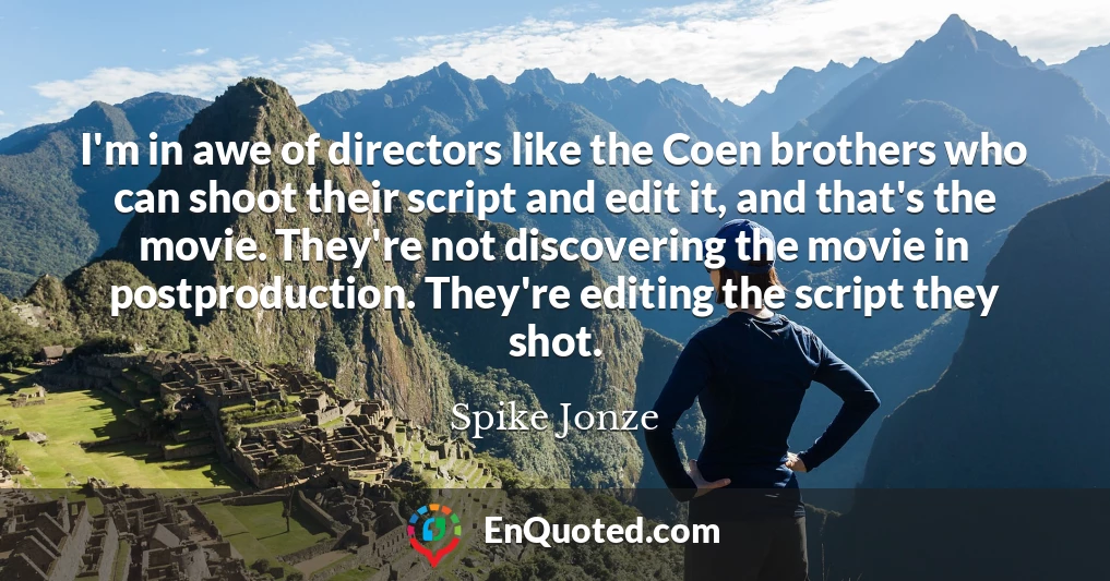 I'm in awe of directors like the Coen brothers who can shoot their script and edit it, and that's the movie. They're not discovering the movie in postproduction. They're editing the script they shot.