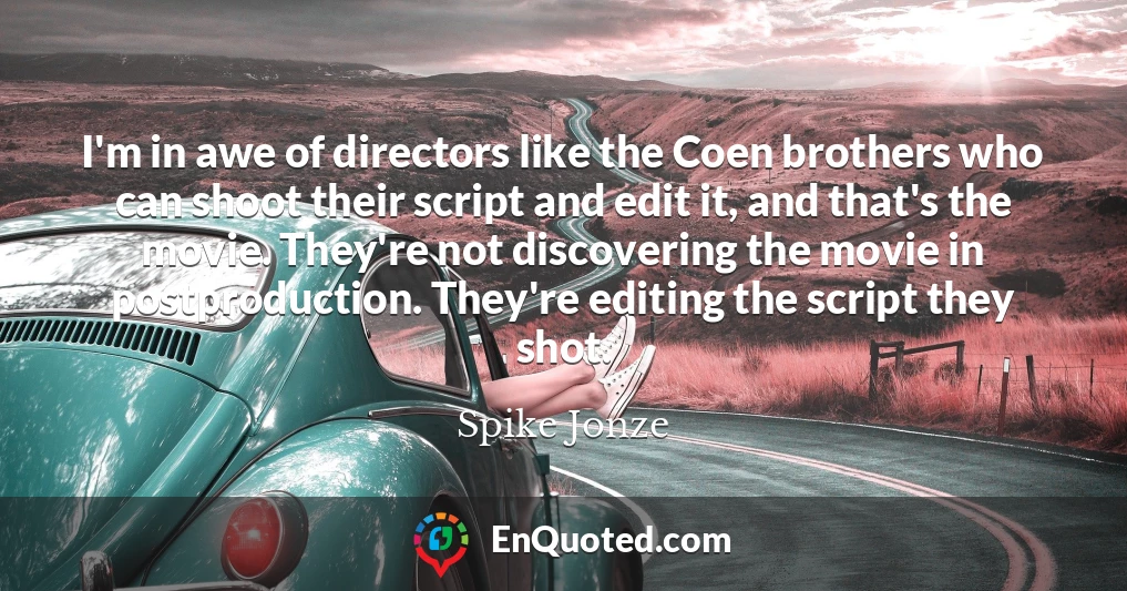 I'm in awe of directors like the Coen brothers who can shoot their script and edit it, and that's the movie. They're not discovering the movie in postproduction. They're editing the script they shot.