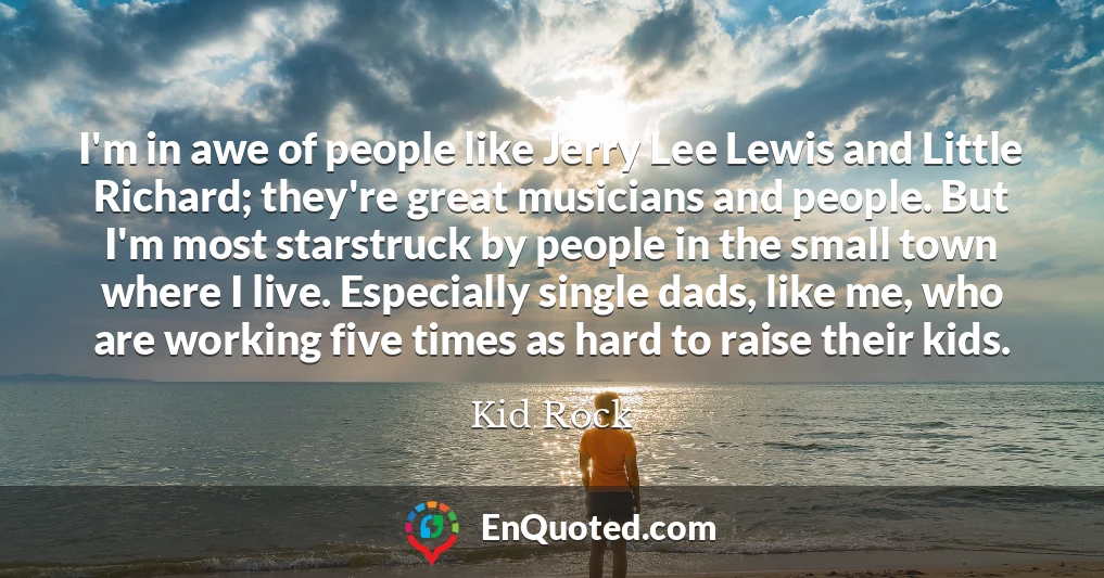 I'm in awe of people like Jerry Lee Lewis and Little Richard; they're great musicians and people. But I'm most starstruck by people in the small town where I live. Especially single dads, like me, who are working five times as hard to raise their kids.