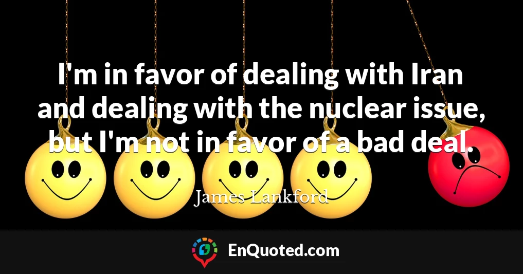 I'm in favor of dealing with Iran and dealing with the nuclear issue, but I'm not in favor of a bad deal.