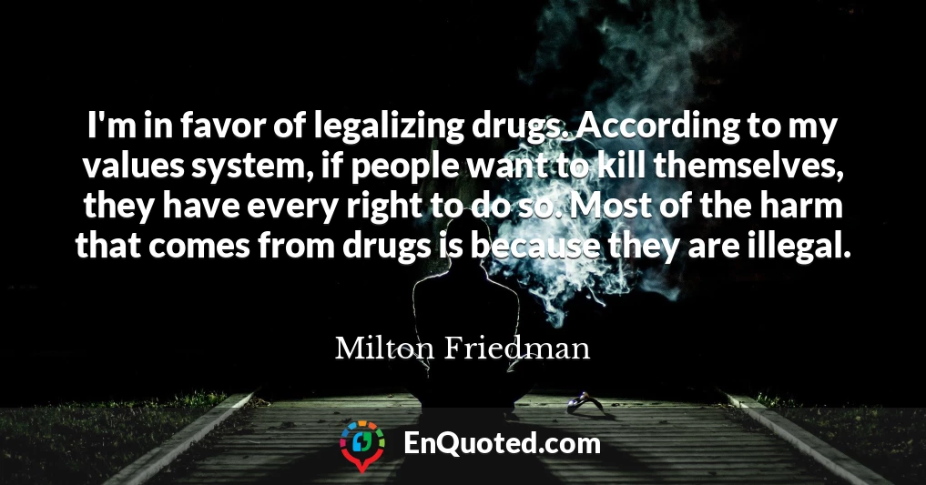 I'm in favor of legalizing drugs. According to my values system, if people want to kill themselves, they have every right to do so. Most of the harm that comes from drugs is because they are illegal.