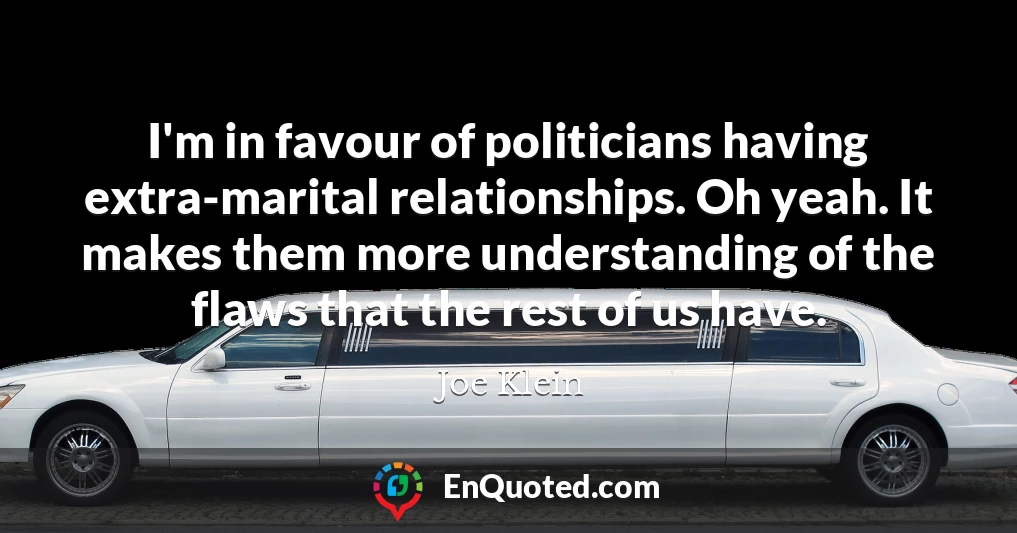 I'm in favour of politicians having extra-marital relationships. Oh yeah. It makes them more understanding of the flaws that the rest of us have.