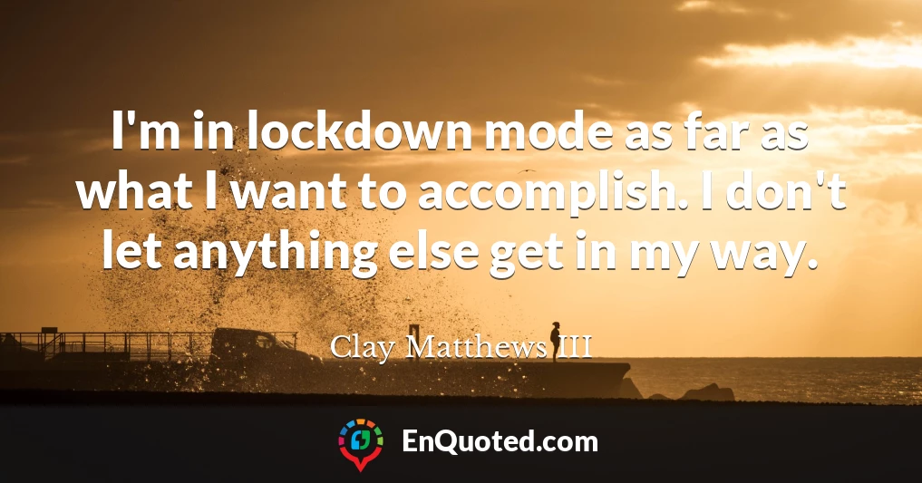 I'm in lockdown mode as far as what I want to accomplish. I don't let anything else get in my way.