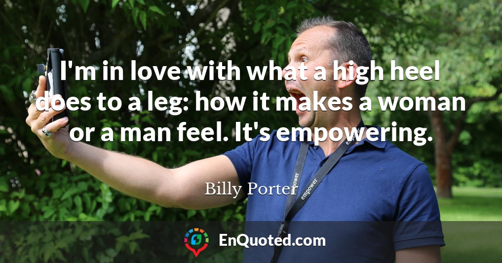 I'm in love with what a high heel does to a leg: how it makes a woman or a man feel. It's empowering.