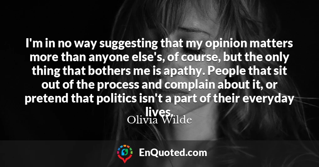 I'm in no way suggesting that my opinion matters more than anyone else's, of course, but the only thing that bothers me is apathy. People that sit out of the process and complain about it, or pretend that politics isn't a part of their everyday lives.