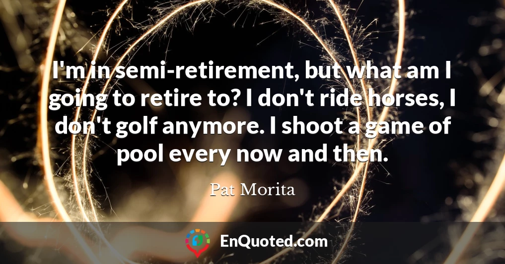I'm in semi-retirement, but what am I going to retire to? I don't ride horses, I don't golf anymore. I shoot a game of pool every now and then.