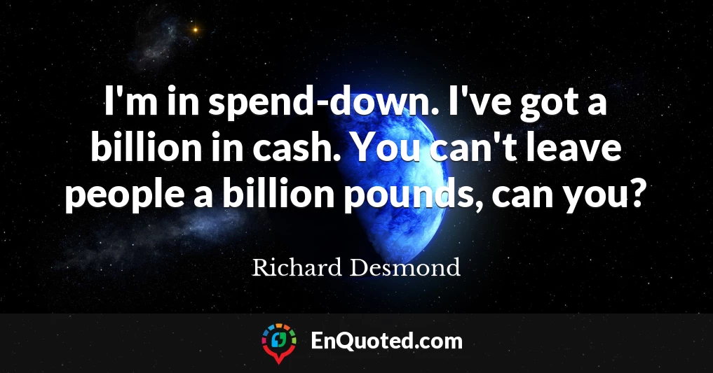 I'm in spend-down. I've got a billion in cash. You can't leave people a billion pounds, can you?