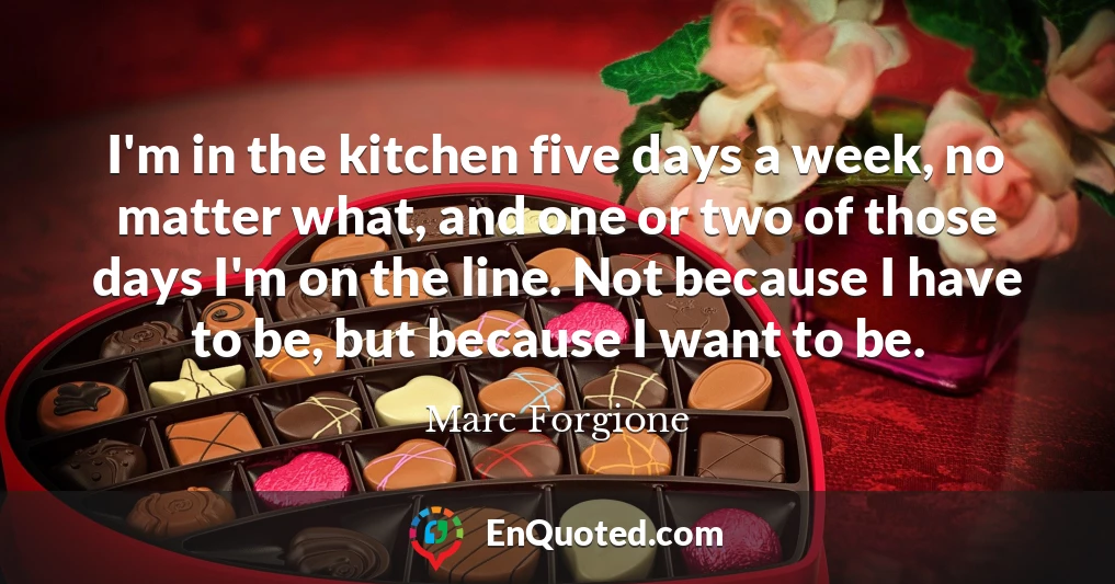 I'm in the kitchen five days a week, no matter what, and one or two of those days I'm on the line. Not because I have to be, but because I want to be.