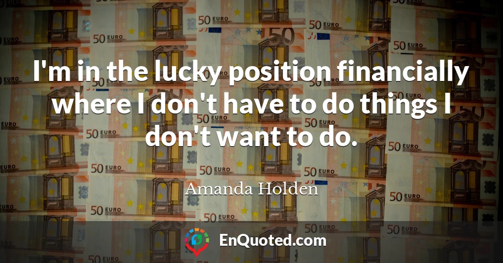 I'm in the lucky position financially where I don't have to do things I don't want to do.