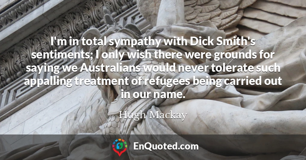 I'm in total sympathy with Dick Smith's sentiments; I only wish there were grounds for saying we Australians would never tolerate such appalling treatment of refugees being carried out in our name.