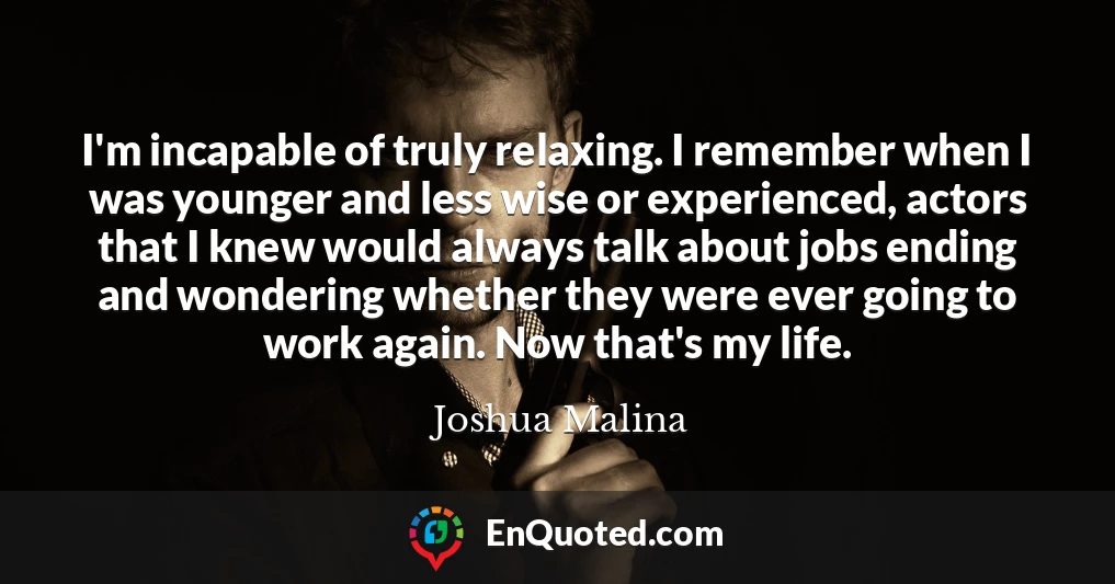I'm incapable of truly relaxing. I remember when I was younger and less wise or experienced, actors that I knew would always talk about jobs ending and wondering whether they were ever going to work again. Now that's my life.