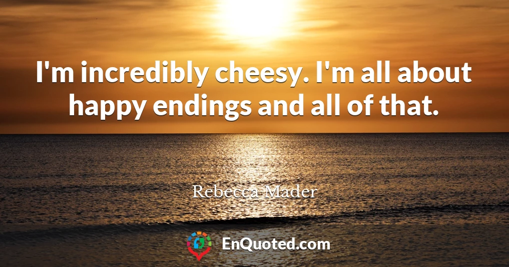 I'm incredibly cheesy. I'm all about happy endings and all of that.