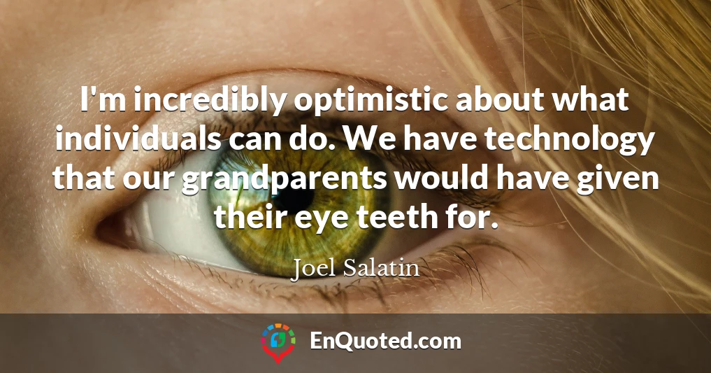 I'm incredibly optimistic about what individuals can do. We have technology that our grandparents would have given their eye teeth for.