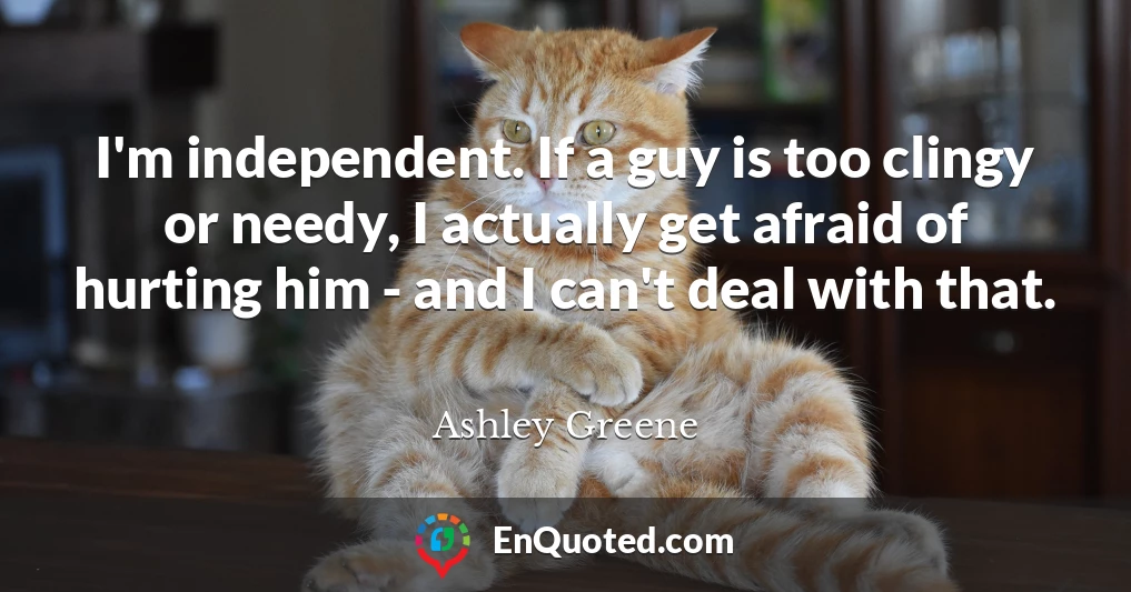 I'm independent. If a guy is too clingy or needy, I actually get afraid of hurting him - and I can't deal with that.