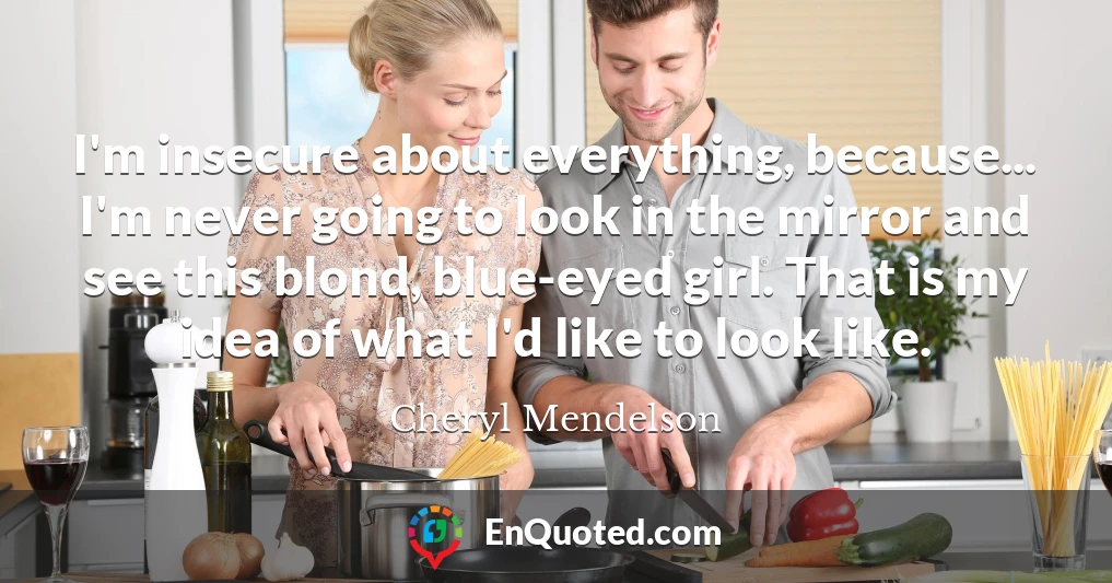 I'm insecure about everything, because... I'm never going to look in the mirror and see this blond, blue-eyed girl. That is my idea of what I'd like to look like.