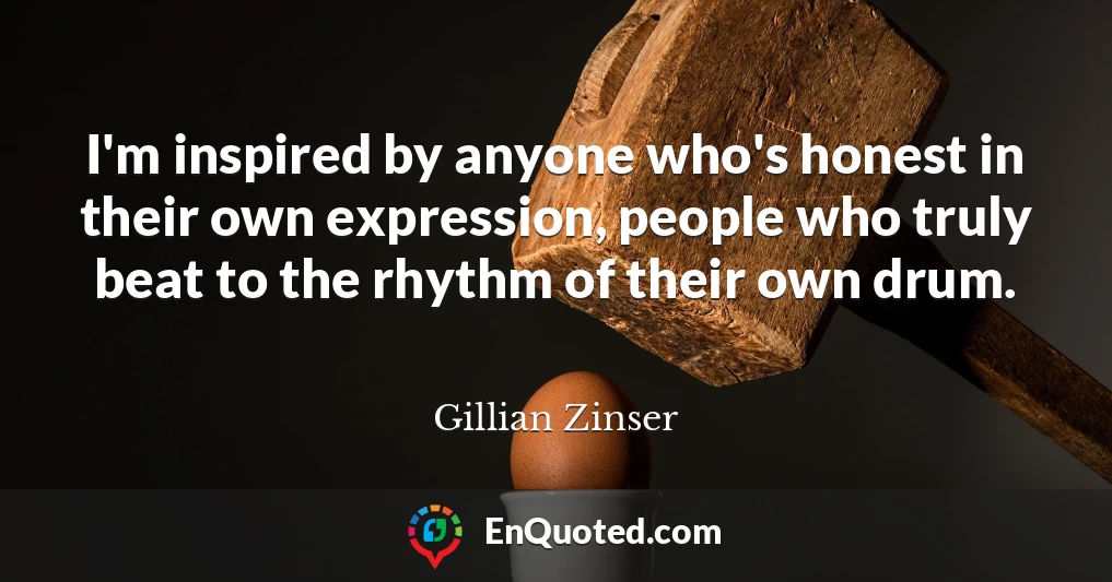 I'm inspired by anyone who's honest in their own expression, people who truly beat to the rhythm of their own drum.