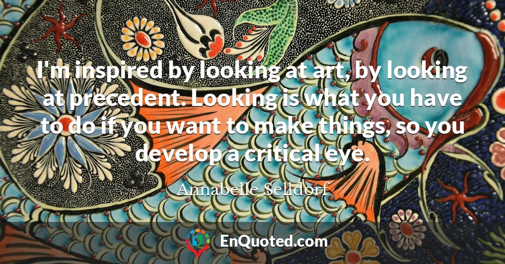 I'm inspired by looking at art, by looking at precedent. Looking is what you have to do if you want to make things, so you develop a critical eye.