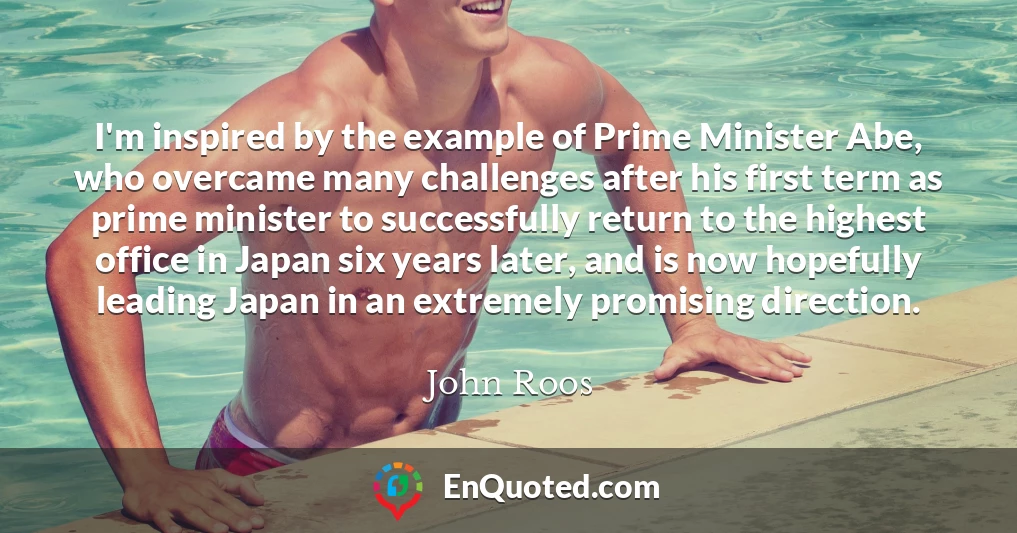 I'm inspired by the example of Prime Minister Abe, who overcame many challenges after his first term as prime minister to successfully return to the highest office in Japan six years later, and is now hopefully leading Japan in an extremely promising direction.