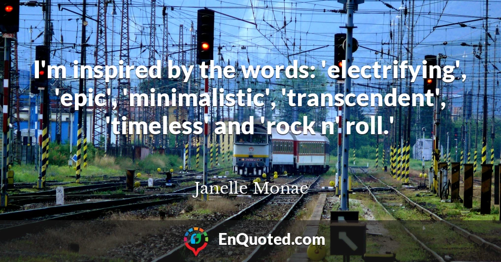 I'm inspired by the words: 'electrifying', 'epic', 'minimalistic', 'transcendent', 'timeless' and 'rock n' roll.'