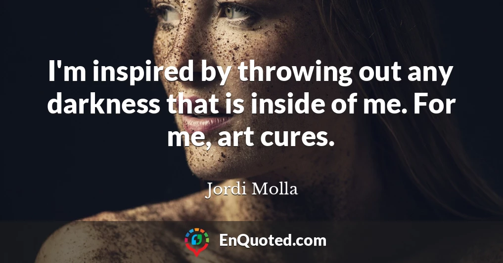 I'm inspired by throwing out any darkness that is inside of me. For me, art cures.
