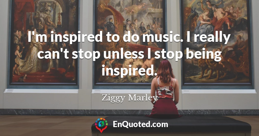 I'm inspired to do music. I really can't stop unless I stop being inspired.