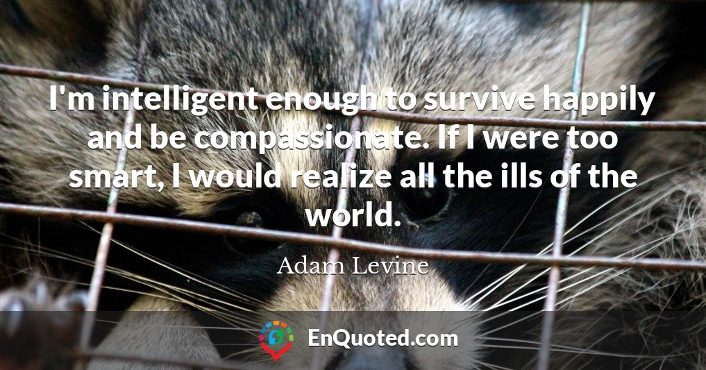 I'm intelligent enough to survive happily and be compassionate. If I were too smart, I would realize all the ills of the world.