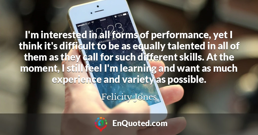 I'm interested in all forms of performance, yet I think it's difficult to be as equally talented in all of them as they call for such different skills. At the moment, I still feel I'm learning and want as much experience and variety as possible.