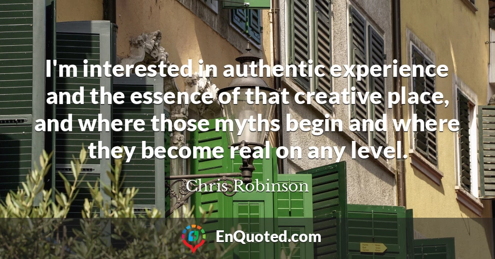 I'm interested in authentic experience and the essence of that creative place, and where those myths begin and where they become real on any level.