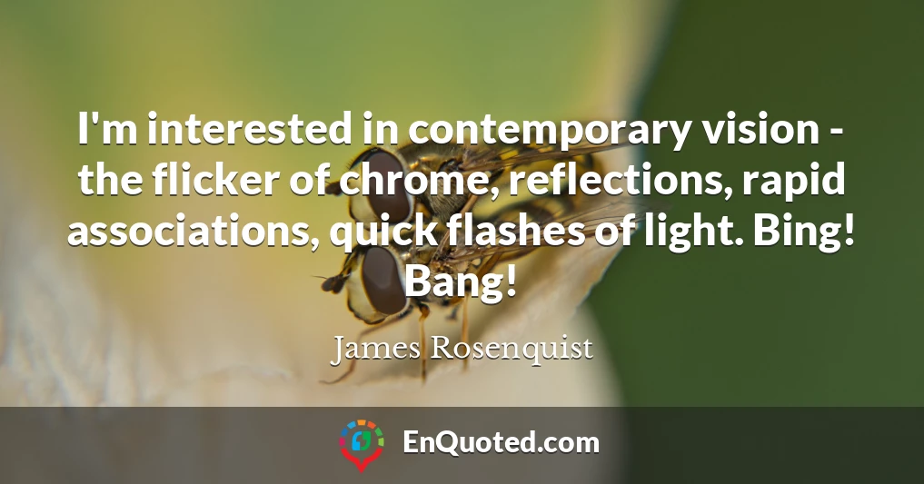I'm interested in contemporary vision - the flicker of chrome, reflections, rapid associations, quick flashes of light. Bing! Bang!