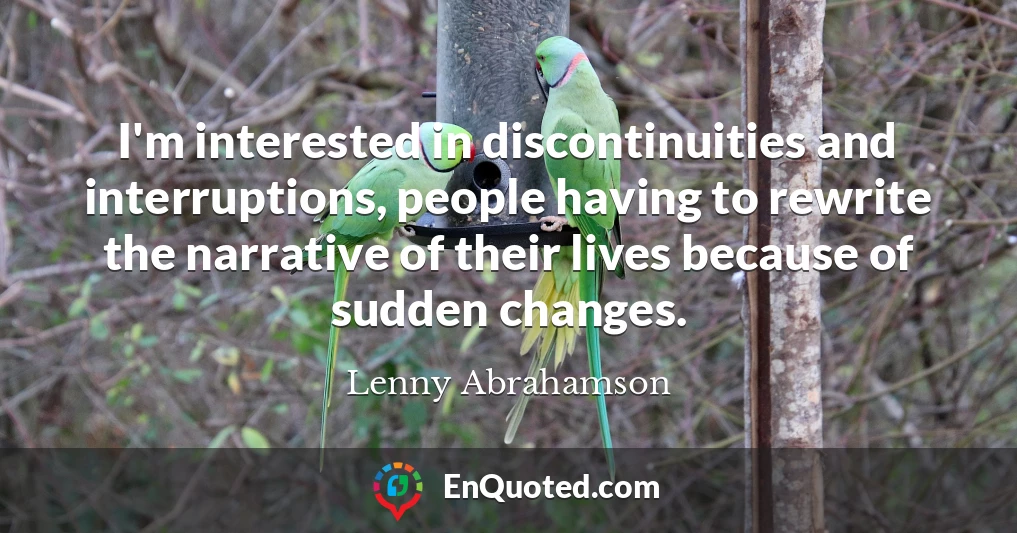 I'm interested in discontinuities and interruptions, people having to rewrite the narrative of their lives because of sudden changes.