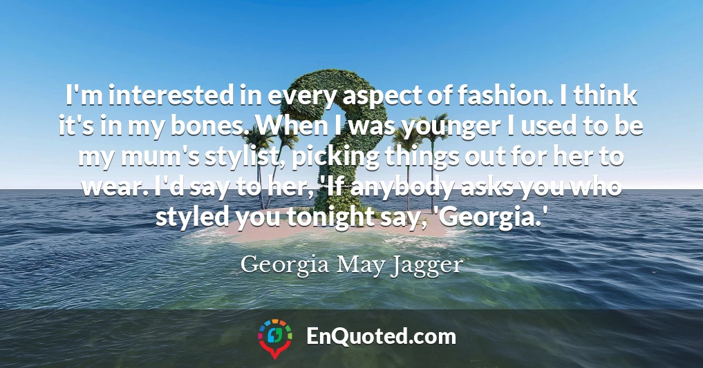 I'm interested in every aspect of fashion. I think it's in my bones. When I was younger I used to be my mum's stylist, picking things out for her to wear. I'd say to her, 'If anybody asks you who styled you tonight say, 'Georgia.'