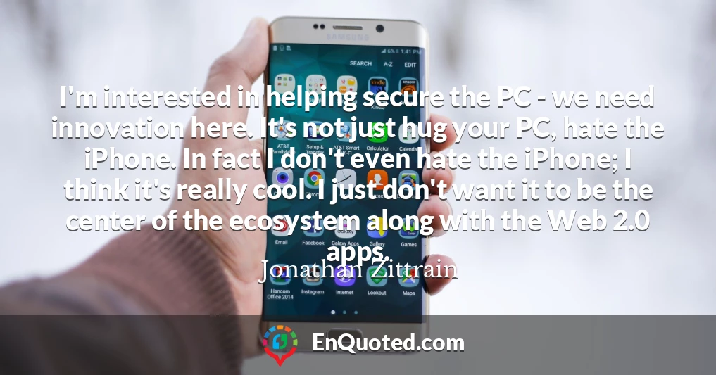 I'm interested in helping secure the PC - we need innovation here. It's not just hug your PC, hate the iPhone. In fact I don't even hate the iPhone; I think it's really cool. I just don't want it to be the center of the ecosystem along with the Web 2.0 apps.