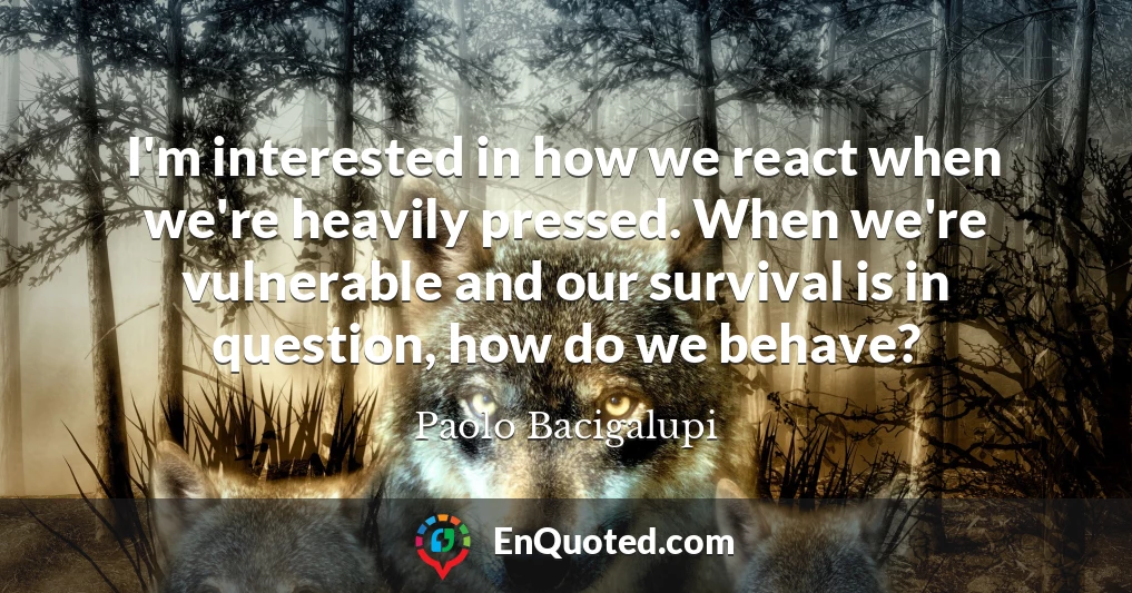 I'm interested in how we react when we're heavily pressed. When we're vulnerable and our survival is in question, how do we behave?