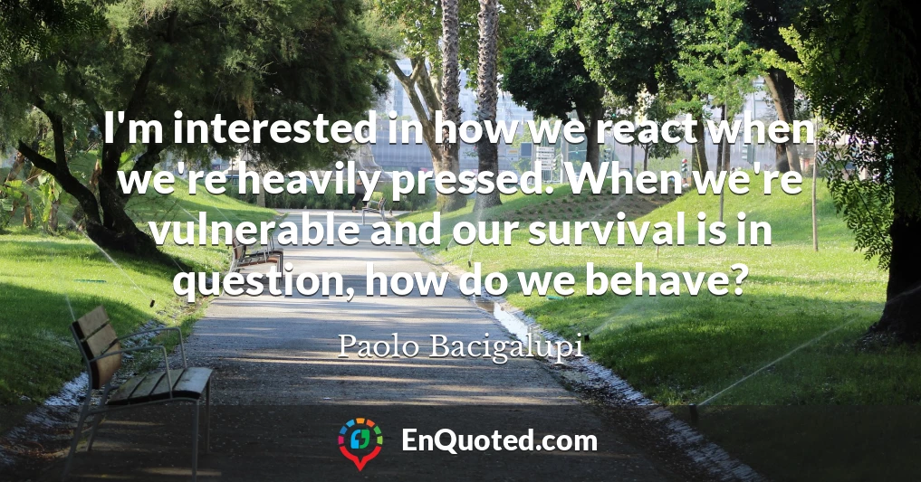 I'm interested in how we react when we're heavily pressed. When we're vulnerable and our survival is in question, how do we behave?