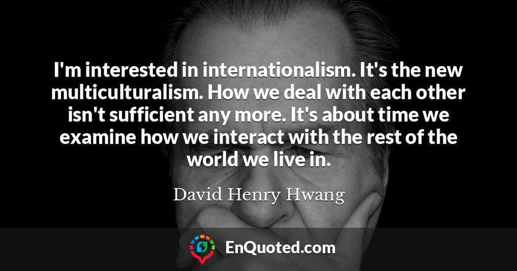 I'm interested in internationalism. It's the new multiculturalism. How we deal with each other isn't sufficient any more. It's about time we examine how we interact with the rest of the world we live in.