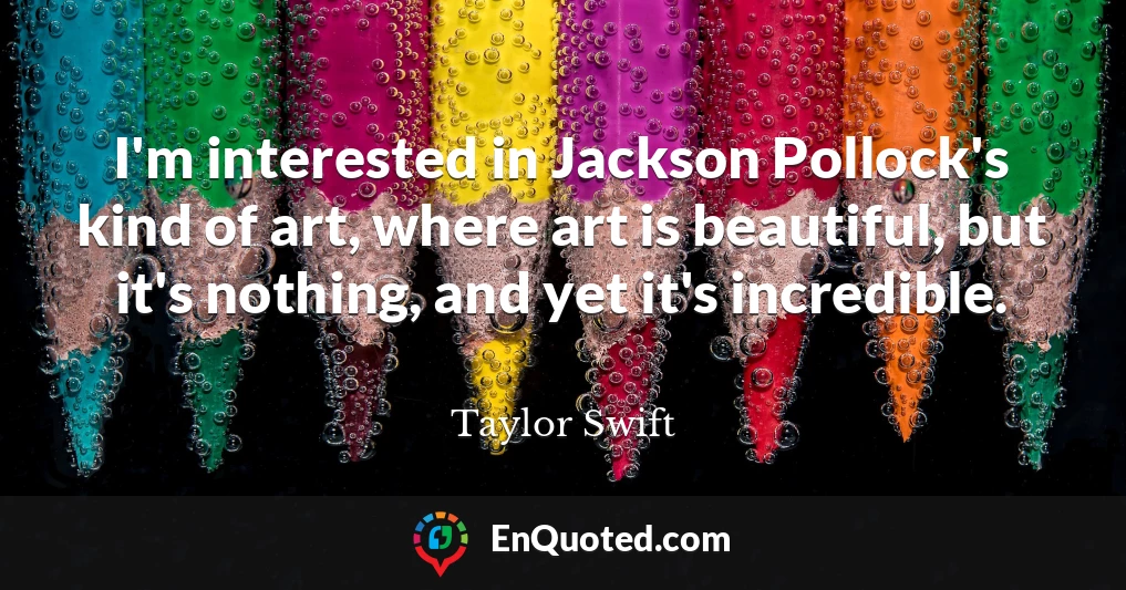 I'm interested in Jackson Pollock's kind of art, where art is beautiful, but it's nothing, and yet it's incredible.
