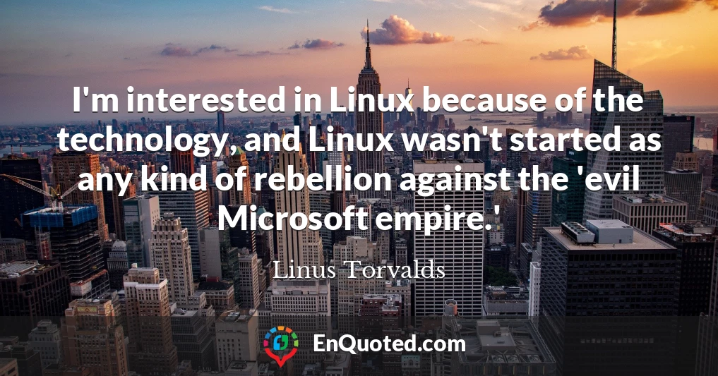 I'm interested in Linux because of the technology, and Linux wasn't started as any kind of rebellion against the 'evil Microsoft empire.'