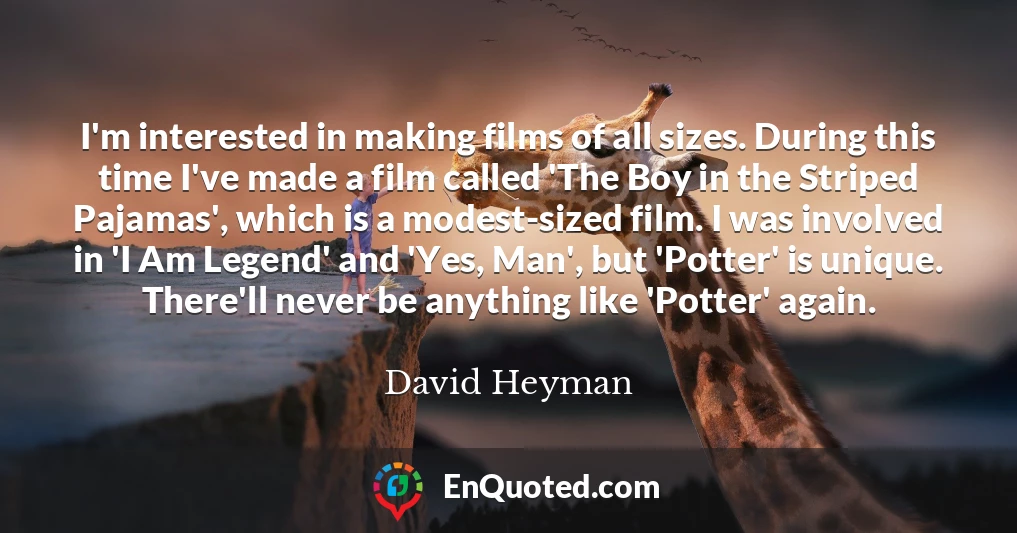 I'm interested in making films of all sizes. During this time I've made a film called 'The Boy in the Striped Pajamas', which is a modest-sized film. I was involved in 'I Am Legend' and 'Yes, Man', but 'Potter' is unique. There'll never be anything like 'Potter' again.