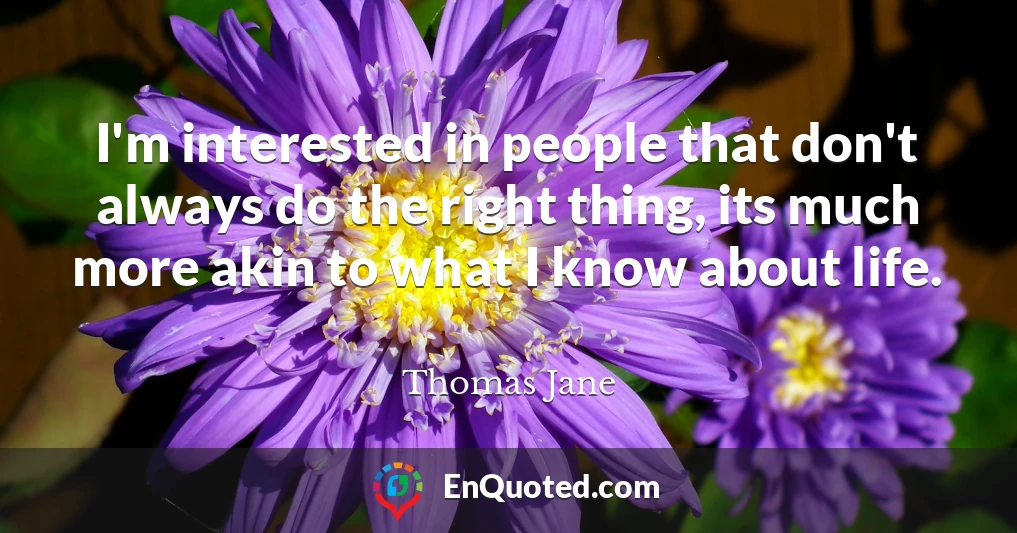 I'm interested in people that don't always do the right thing, its much more akin to what I know about life.