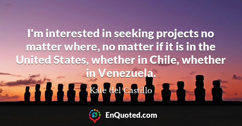 I'm interested in seeking projects no matter where, no matter if it is in the United States, whether in Chile, whether in Venezuela.