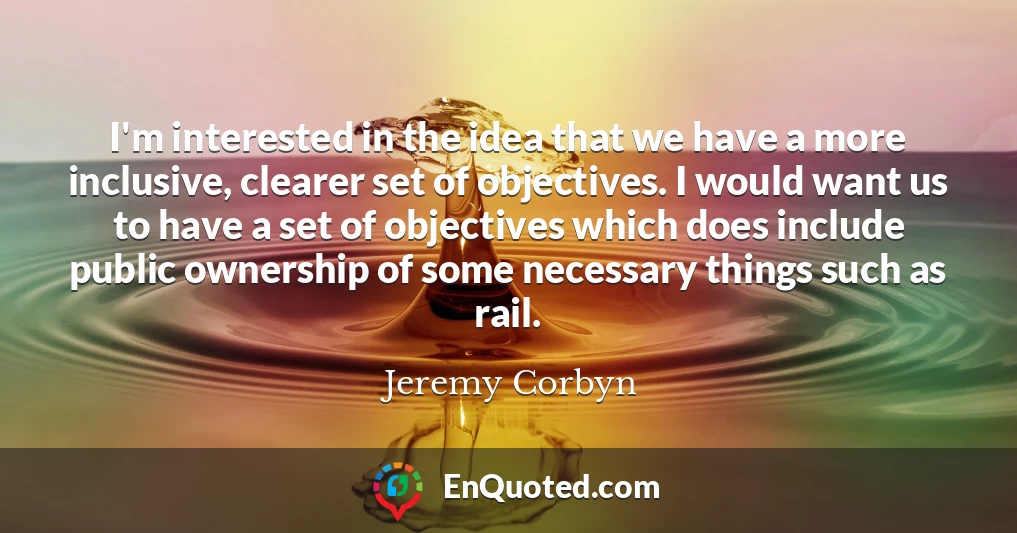 I'm interested in the idea that we have a more inclusive, clearer set of objectives. I would want us to have a set of objectives which does include public ownership of some necessary things such as rail.