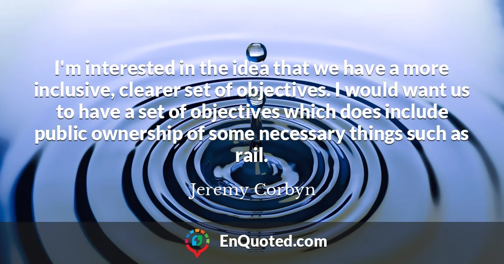 I'm interested in the idea that we have a more inclusive, clearer set of objectives. I would want us to have a set of objectives which does include public ownership of some necessary things such as rail.